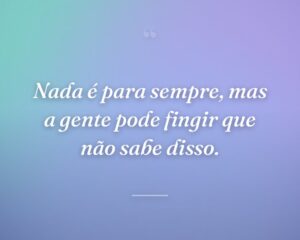 Nada é para sempre, mas a gente pode fingir que não sabe disso.