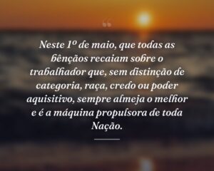 Neste 1º de maio, que todas as bênçãos recaiam sobre o trabalhador que, sem distinção de categoria, raça, credo ou poder aquisitivo, sempre almeja o melhor e é a máquina propulsora de toda Nação.