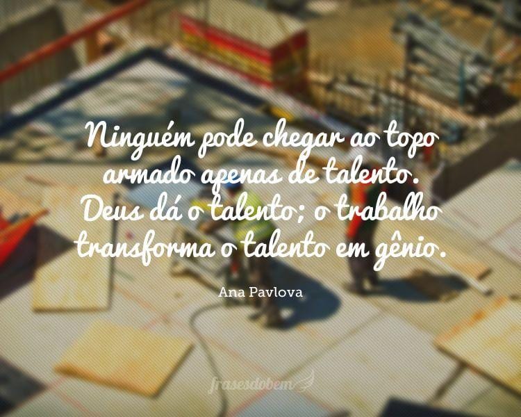 Ninguém pode chegar ao topo armado apenas de talento. Deus dá o talento; o trabalho transforma o talento em gênio.