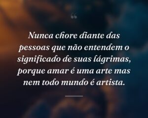 Nunca chore diante das pessoas que não entendem o significado de suas lágrimas, porque amar é uma arte mas nem todo mundo é artista.
