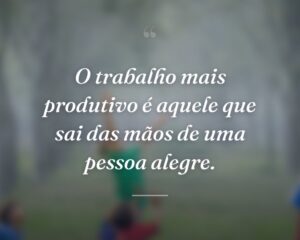 O trabalho mais produtivo é aquele que sai das mãos de uma pessoa alegre.