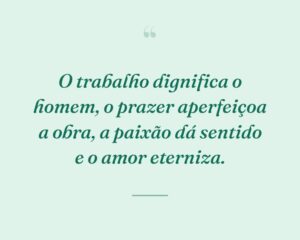 O trabalho dignifica o homem, o prazer aperfeiçoa a obra, a paixão dá sentido e o amor eterniza.