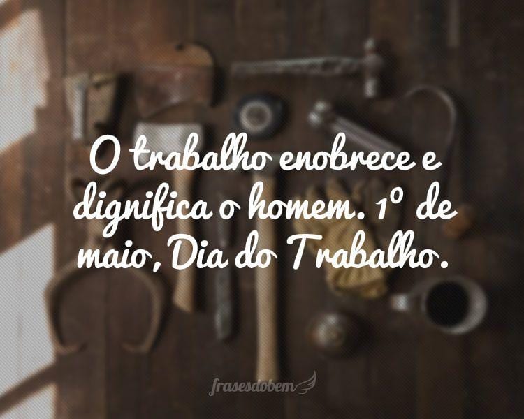 O trabalho enobrece e dignifica o homem. 1º de maio, Dia do Trabalho.