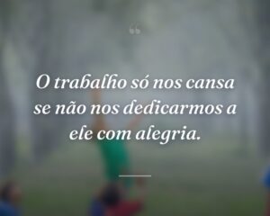 O trabalho só nos cansa se não nos dedicarmos a ele com alegria.