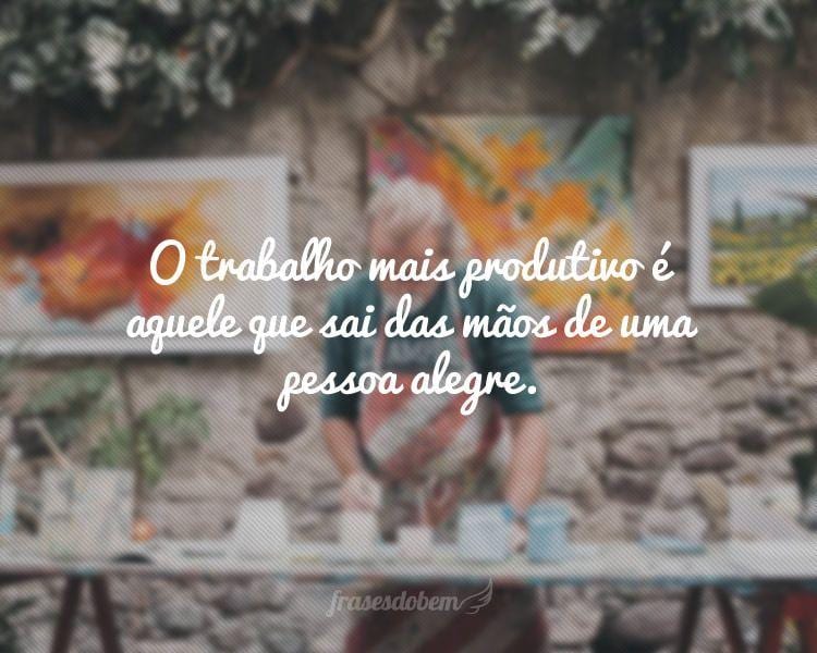 O trabalho mais produtivo é aquele que sai das mãos de uma pessoa alegre.