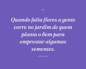 Quando falta flores a gente corre no jardim de quem planta o bem para emprestar algumas sementes.