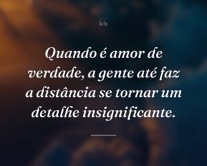 Quando é amor de verdade, a gente até faz a distância se tornar um detalhe insignificante.