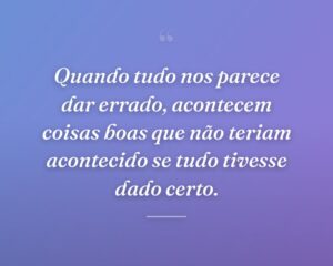 Quando tudo nos parece dar errado, acontecem coisas boas que não teriam acontecido se tudo tivesse dado certo.