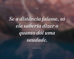 Se a distância falasse, só ela saberia dizer o quanto dói uma saudade.