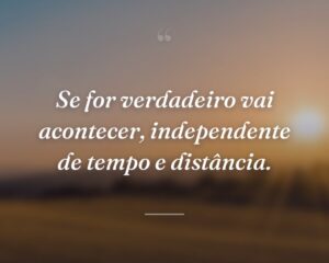 Se for verdadeiro vai acontecer, independente de tempo e distância.
