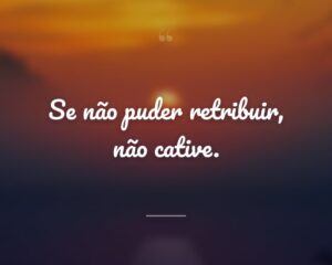 Se não puder retribuir, não cative.
