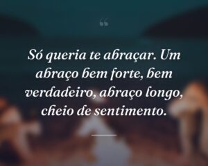 Só queria te abraçar. Um abraço bem forte, bem verdadeiro, abraço longo, cheio de sentimento.