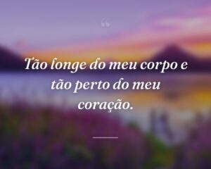 Tão longe do meu corpo e tão perto do meu coração.