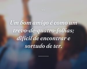 Um bom amigo é como um trevo-de-quatro-folhas; difícil de encontrar e sortudo de ter.