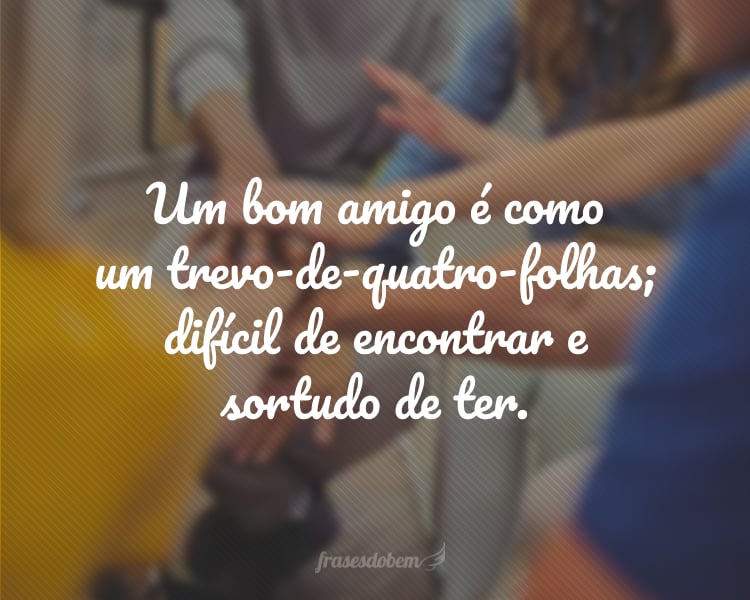 Um bom amigo é como um trevo-de-quatro-folhas; difícil de encontrar e sortudo de ter.