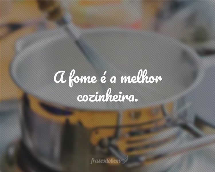 A fome é a melhor cozinheira.