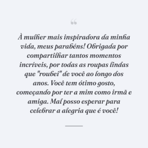 À mulher mais inspiradora da minha vida, meus parabéns! Obrigada por compartilhar tantos momentos incríveis, por todas as roupas lindas que "roubei" de você ao longo dos anos. Você tem ótimo gosto, começando por ter a mim como irmã e amiga. Mal posso esperar para celebrar a alegria que é você!