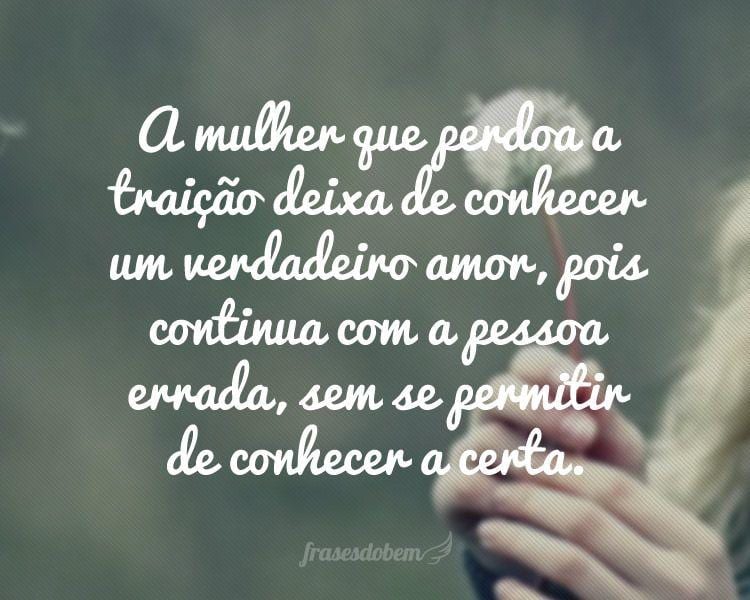 A mulher que perdoa a traição deixa de conhecer um verdadeiro amor, pois continua com a pessoa errada, sem se permitir de conhecer a certa.