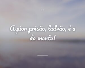 A pior prisão, ladrão, é a da mente!