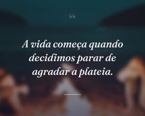 A vida começa quando decidimos parar de agradar a plateia.