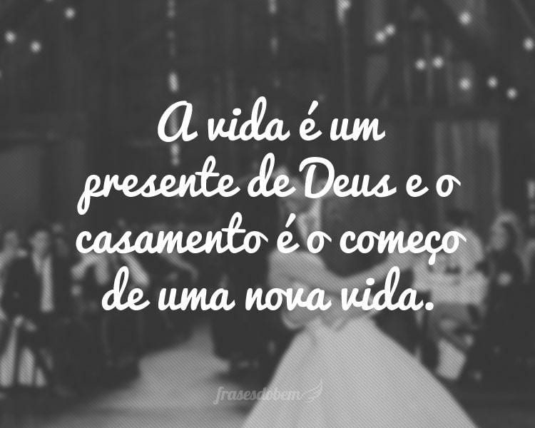 A vida é um presente de Deus e o casamento é o começo de uma nova vida.