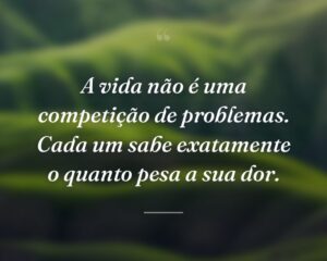 A vida não é uma competição de problemas. Cada um sabe exatamente o quanto pesa a sua dor.