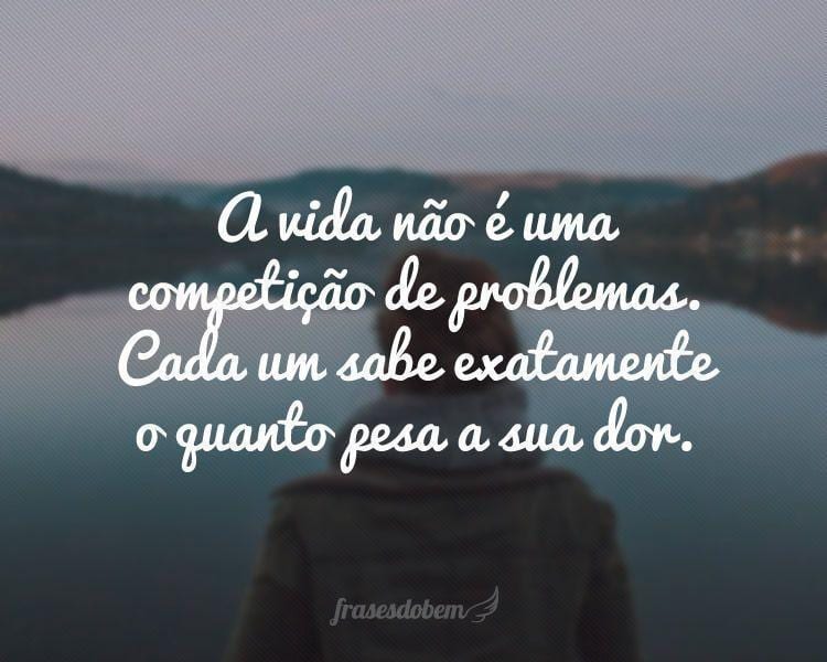 A vida não é uma competição de problemas. Cada um sabe exatamente o quanto pesa a sua dor.