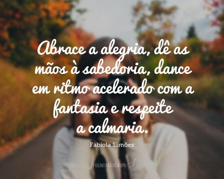 Abrace a alegria, dê as mãos à sabedoria, dance em ritmo acelerado com a fantasia e respeite a calmaria.