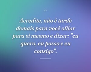 Acredite, não é tarde demais para você olhar para si mesmo e dizer: "eu quero, eu posso e eu consigo".