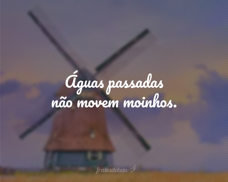 Águas passadas não movem moinhos.