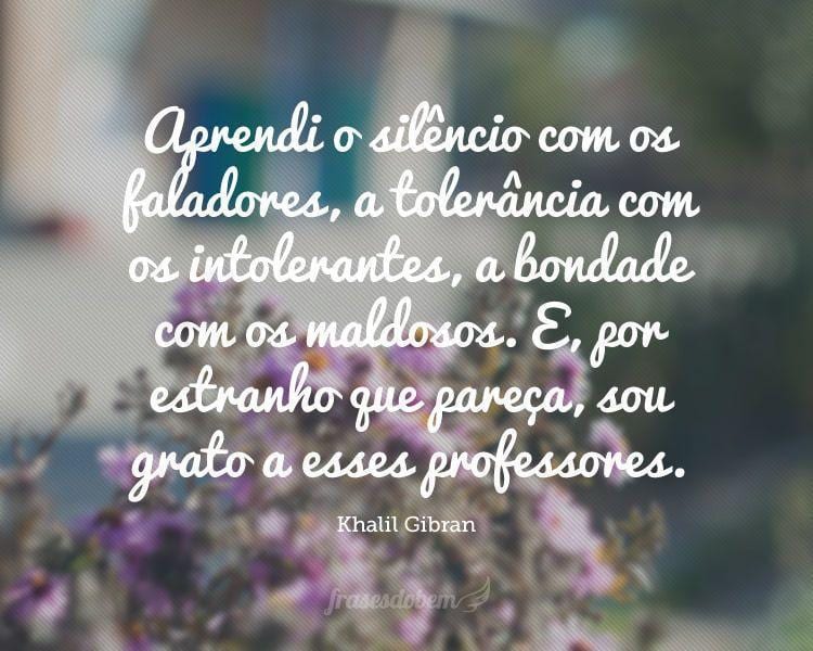 Aprendi o silêncio com os faladores, a tolerância com os intolerantes, a bondade com os maldosos. E, por estranho que pareça, sou grato a esses professores.