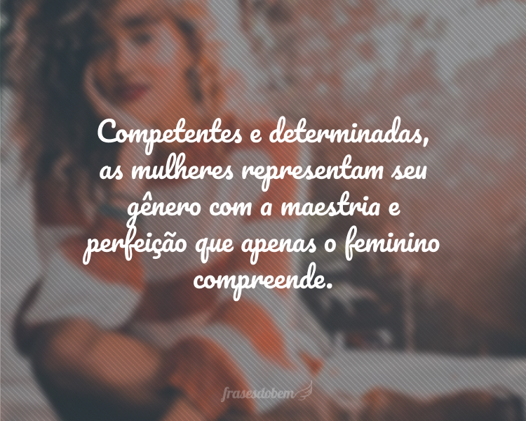 Competentes e determinadas, as mulheres representam seu gênero com a maestria e perfeição que apenas o feminino compreende.