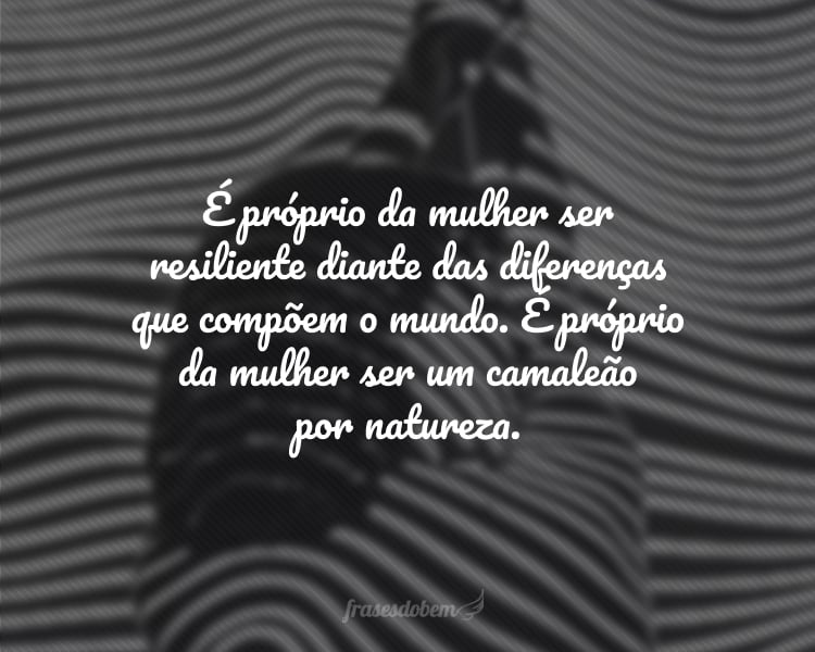 É próprio da mulher ser resiliente diante das diferenças que compõem o mundo. É próprio da mulher ser um camaleão por natureza.