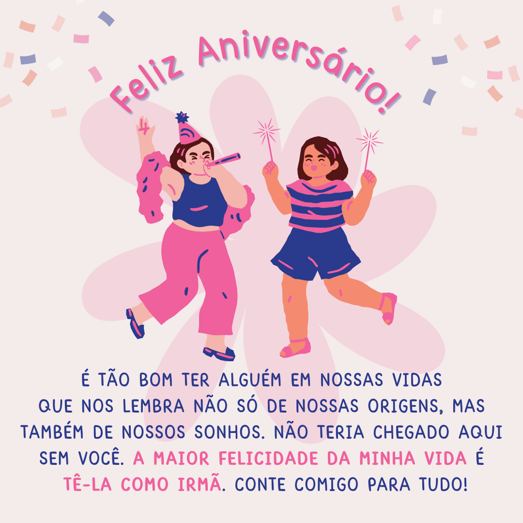 É tão bom ter alguém em nossas vidas que nos lembra não só de nossas origens, mas também de nossos sonhos. Não teria chegado aqui sem você. A maior felicidade da minha vida é tê-la como irmã. Conte comigo para tudo. Feliz Aniversário!