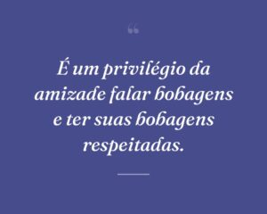 É um privilégio da amizade falar bobagens e ter suas bobagens respeitadas.