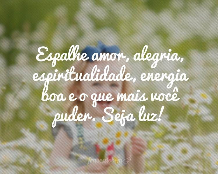 Espalhe amor, alegria, espiritualidade, energia boa e o que mais você puder. Seja luz!