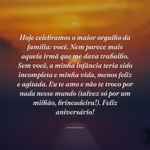 Hoje celebramos o maior orgulho da família: você. Nem parece mais aquela irmã que me dava trabalho. Sem você, a minha infância teria sido incompleta e minha vida, menos feliz e agitada. Eu te amo e não te troco por nada nesse mundo (talvez só por um milhão, brincadeira!). Feliz aniversário!
