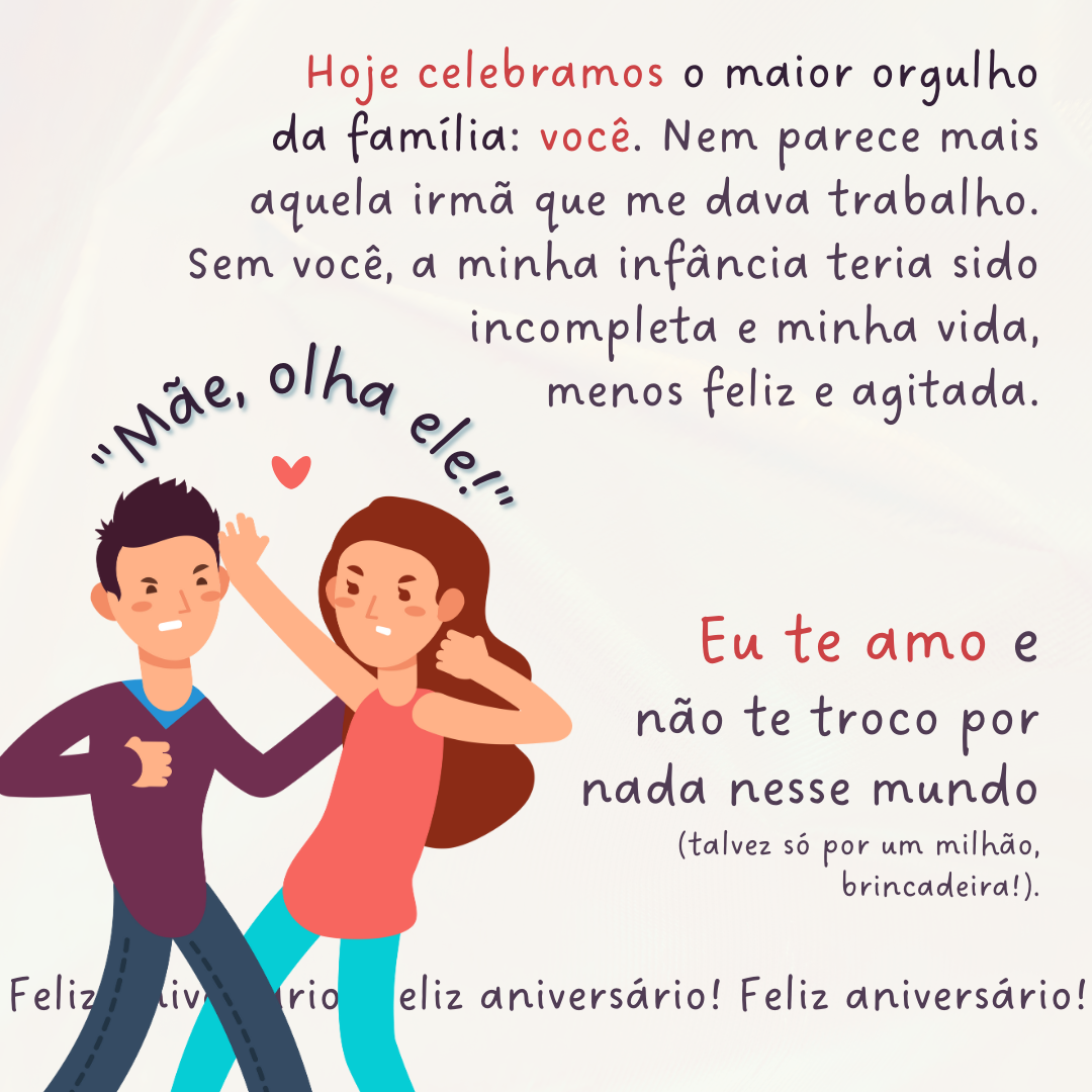 Hoje celebramos o maior orgulho da família: você. Nem parece mais aquela irmã que me dava trabalho. Sem você, a minha infância teria sido incompleta e minha vida, menos feliz e agitada. Eu te amo e não te troco por nada nesse mundo (talvez só por um milhão, brincadeira!). Feliz aniversário!