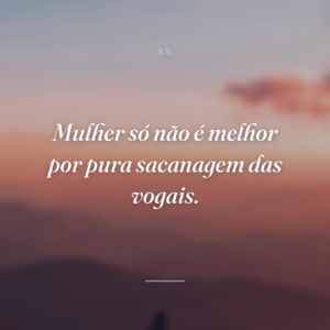 Mulher só não é melhor por pura sacanagem das vogais.