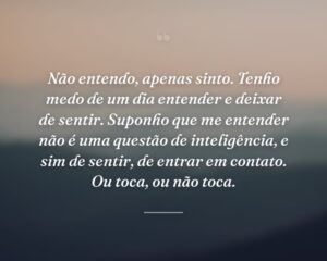 Não entendo, apenas sinto. Tenho medo de um dia entender e deixar de sentir. Suponho que me entender não é uma questão de inteligência, e sim de sentir, de entrar em contato. Ou toca, ou não toca.