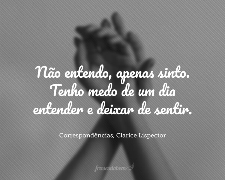 Não entendo, apenas sinto. Tenho medo de um dia entender e deixar de sentir. Suponho que me entender não é uma questão de inteligência, e sim de sentir, de entrar em contato. Ou toca, ou não toca.