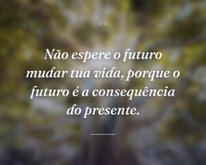 Não espere o futuro mudar tua vida, porque o futuro é a consequência do presente.
