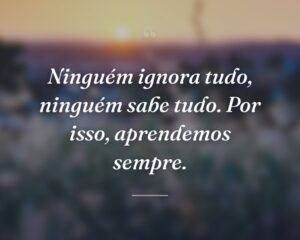 Ninguém ignora tudo, ninguém sabe tudo. Por isso, aprendemos sempre.