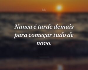 Nunca é tarde demais para começar tudo de novo.