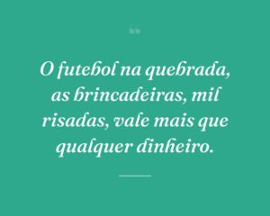 O futebol na quebrada, as brincadeiras, mil risadas, vale mais que qualquer dinheiro.