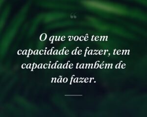 O que você tem capacidade de fazer, tem capacidade também de não fazer.