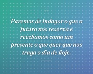 Paremos de indagar o que o futuro nos reserva e recebamos como um presente o que quer que nos traga o dia de hoje.