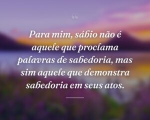 Para mim, sábio não é aquele que proclama palavras de sabedoria, mas sim aquele que demonstra sabedoria em seus atos.