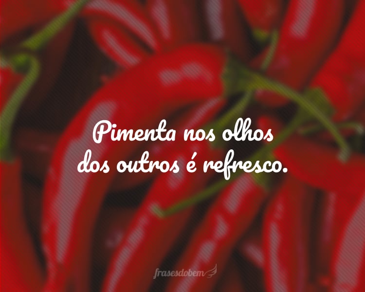 Pimenta nos olhos dos outros é refresco.