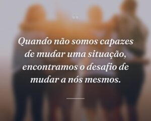 Quando não somos capazes de mudar uma situação, encontramos o desafio de mudar a nós mesmos.